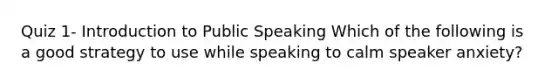 Quiz 1- Introduction to Public Speaking Which of the following is a good strategy to use while speaking to calm speaker anxiety?