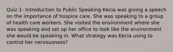 Quiz 1- Introduction to Public Speaking Kecia was giving a speech on the importance of hospice care. She was speaking to a group of health care workers. She visited the environment where she was speaking and set up her office to look like the environment she would be speaking in. What strategy was Kecia using to control her nervousness?