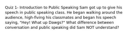 Quiz 1- Introduction to Public Speaking Sam got up to give his speech in public speaking class. He began walking around the audience, high-fiving his classmates and began his speech saying, "Hey! What up Dawgs?" What difference between conversation and public speaking did Sam NOT understand?