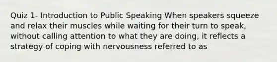 Quiz 1- Introduction to Public Speaking When speakers squeeze and relax their muscles while waiting for their turn to speak, without calling attention to what they are doing, it reflects a strategy of coping with nervousness referred to as