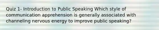 Quiz 1- Introduction to Public Speaking Which style of communication apprehension is generally associated with channeling nervous energy to improve public speaking?