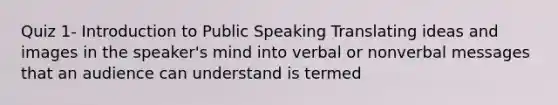 Quiz 1- Introduction to Public Speaking Translating ideas and images in the speaker's mind into verbal or nonverbal messages that an audience can understand is termed