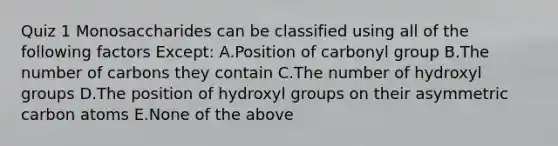 Quiz 1 Monosaccharides can be classified using all of the following factors Except: A.Position of carbonyl group B.The number of carbons they contain C.The number of hydroxyl groups D.The position of hydroxyl groups on their asymmetric carbon atoms E.None of the above