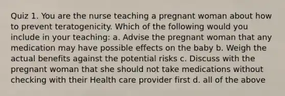 Quiz 1. You are the nurse teaching a pregnant woman about how to prevent teratogenicity. Which of the following would you include in your teaching: a. Advise the pregnant woman that any medication may have possible effects on the baby b. Weigh the actual benefits against the potential risks c. Discuss with the pregnant woman that she should not take medications without checking with their Health care provider first d. all of the above