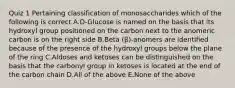 Quiz 1 Pertaining classification of monosaccharides which of the following is correct A.D-Glucose is named on the basis that its hydroxyl group positioned on the carbon next to the anomeric carbon is on the right side B.Beta (β)-anomers are identified because of the presence of the hydroxyl groups below the plane of the ring C.Aldoses and ketoses can be distinguished on the basis that the carbonyl group in ketoses is located at the end of the carbon chain D.All of the above E.None of the above