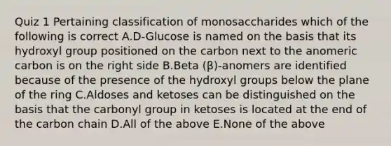 Quiz 1 Pertaining classification of monosaccharides which of the following is correct A.D-Glucose is named on the basis that its hydroxyl group positioned on the carbon next to the anomeric carbon is on the right side B.Beta (β)-anomers are identified because of the presence of the hydroxyl groups below the plane of the ring C.Aldoses and ketoses can be distinguished on the basis that the carbonyl group in ketoses is located at the end of the carbon chain D.All of the above E.None of the above