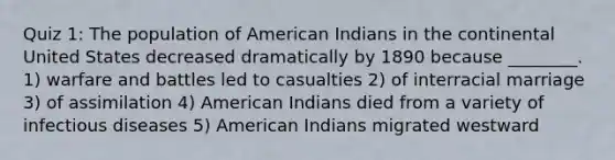 Quiz 1: The population of American Indians in the continental United States decreased dramatically by 1890 because ________. 1) warfare and battles led to casualties 2) of interracial marriage 3) of assimilation 4) American Indians died from a variety of infectious diseases 5) American Indians migrated westward