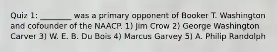 Quiz 1: ________ was a primary opponent of Booker T. Washington and cofounder of the NAACP. 1) Jim Crow 2) George Washington Carver 3) W. E. B. Du Bois 4) Marcus Garvey 5) A. Philip Randolph