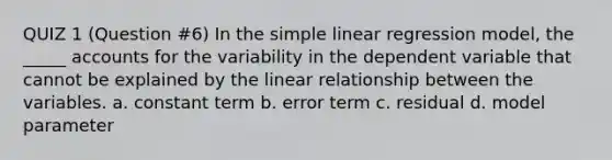 QUIZ 1 (Question #6) In the simple linear regression model, the _____ accounts for the variability in the dependent variable that cannot be explained by the linear relationship between the variables. a. constant term b. error term c. residual d. model parameter