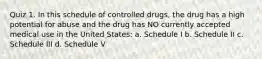 Quiz 1. In this schedule of controlled drugs, the drug has a high potential for abuse and the drug has NO currently accepted medical use in the United States: a. Schedule I b. Schedule II c. Schedule III d. Schedule V