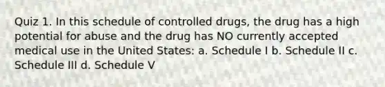 Quiz 1. In this schedule of controlled drugs, the drug has a high potential for abuse and the drug has NO currently accepted medical use in the United States: a. Schedule I b. Schedule II c. Schedule III d. Schedule V