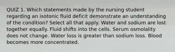 QUIZ 1. Which statements made by the nursing student regarding an isotonic fluid deficit demonstrate an understanding of the condition? Select all that apply. Water and sodium are lost together equally. Fluid shifts into the cells. Serum osmolality does not change. Water loss is greater than sodium loss. Blood becomes more concentrated.