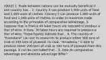 (QUIZ) 1. Trade between nations can be mutually beneficial if one country has... 2. Country X can produce 1,000 units of food and 2,000 units of clothes. Country Y can produce 1,000 units of food and 1,000 units of clothes. In order to maximize trade according to the principles of comparative advantage, 3. Suppose that in France 40 labor hours are required to produce a liter of wine. In Italy, 30 labor hours are required to produce a liter of wine. These figures indicate that... 4. The country of "Econoland" can use its resources to produce either 500 tons of crab or 200 tons of plywood. Its rival, "Arcadonia," is able to produce either 200 tons of crab or 100 tons of plywood.From this passage, it can be concluded that... 5. How do comparative advantage and absolute advantage differ?