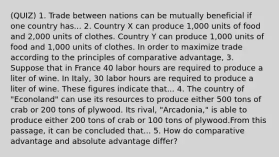 (QUIZ) 1. Trade between nations can be mutually beneficial if one country has... 2. Country X can produce 1,000 units of food and 2,000 units of clothes. Country Y can produce 1,000 units of food and 1,000 units of clothes. In order to maximize trade according to the principles of comparative advantage, 3. Suppose that in France 40 labor hours are required to produce a liter of wine. In Italy, 30 labor hours are required to produce a liter of wine. These figures indicate that... 4. The country of "Econoland" can use its resources to produce either 500 tons of crab or 200 tons of plywood. Its rival, "Arcadonia," is able to produce either 200 tons of crab or 100 tons of plywood.From this passage, it can be concluded that... 5. How do comparative advantage and absolute advantage differ?