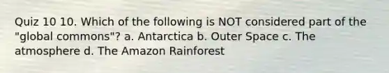 Quiz 10 10. Which of the following is NOT considered part of the "global commons"? a. Antarctica b. Outer Space c. The atmosphere d. The Amazon Rainforest