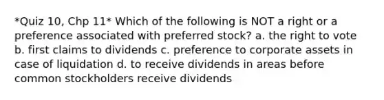 *Quiz 10, Chp 11* Which of the following is NOT a right or a preference associated with preferred stock? a. the right to vote b. first claims to dividends c. preference to corporate assets in case of liquidation d. to receive dividends in areas before common stockholders receive dividends