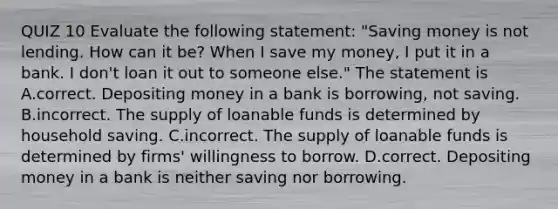 QUIZ 10 Evaluate the following​ statement: ​"Saving money is not lending. How can it​ be? When I save my​ money, I put it in a bank. I​ don't loan it out to someone​ else." The statement is A.correct. Depositing money in a bank is​ borrowing, not saving. B.incorrect. The supply of loanable funds is determined by household saving. C.incorrect. The supply of loanable funds is determined by​ firms' willingness to borrow. D.correct. Depositing money in a bank is neither saving nor borrowing.