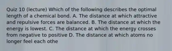 Quiz 10 (lecture) Which of the following describes the optimal length of a chemical bond. A. The distance at which attractive and repulsive forces are balanced. B. The distance at which the energy is lowest. C. The distance at which the energy crosses from negative to positive D. The distance at which atoms no longer feel each othe