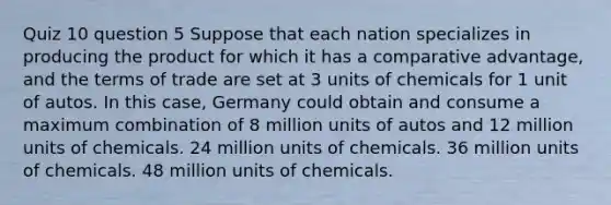 Quiz 10 question 5 Suppose that each nation specializes in producing the product for which it has a comparative advantage, and the terms of trade are set at 3 units of chemicals for 1 unit of autos. In this case, Germany could obtain and consume a maximum combination of 8 million units of autos and 12 million units of chemicals. 24 million units of chemicals. 36 million units of chemicals. 48 million units of chemicals.