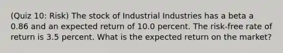 (Quiz 10: Risk) The stock of Industrial Industries has a beta a 0.86 and an expected return of 10.0 percent. The risk-free rate of return is 3.5 percent. What is the expected return on the market?