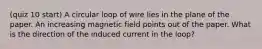 (quiz 10 start) A circular loop of wire lies in the plane of the paper. An increasing magnetic field points out of the paper. What is the direction of the induced current in the loop?