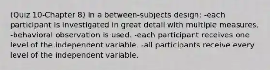 (Quiz 10-Chapter 8) In a between-subjects design: -each participant is investigated in great detail with multiple measures. -behavioral observation is used. -each participant receives one level of the independent variable. -all participants receive every level of the independent variable.