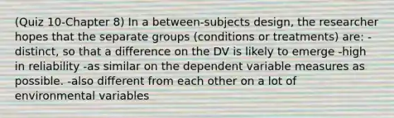 (Quiz 10-Chapter 8) In a between-subjects design, the researcher hopes that the separate groups (conditions or treatments) are: -distinct, so that a difference on the DV is likely to emerge -high in reliability -as similar on the dependent variable measures as possible. -also different from each other on a lot of environmental variables