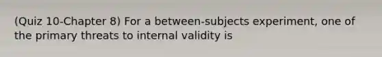 (Quiz 10-Chapter 8) For a between-subjects experiment, one of the primary threats to internal validity is