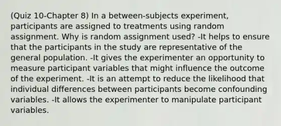 (Quiz 10-Chapter 8) In a between-subjects experiment, participants are assigned to treatments using random assignment. Why is random assignment used? -It helps to ensure that the participants in the study are representative of the general population. -It gives the experimenter an opportunity to measure participant variables that might influence the outcome of the experiment. -It is an attempt to reduce the likelihood that individual differences between participants become confounding variables. -It allows the experimenter to manipulate participant variables.