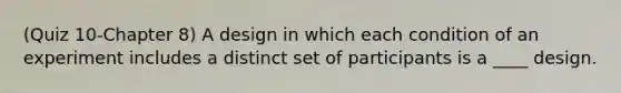 (Quiz 10-Chapter 8) A design in which each condition of an experiment includes a distinct set of participants is a ____ design.