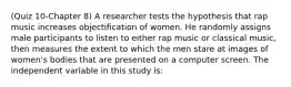 (Quiz 10-Chapter 8) A researcher tests the hypothesis that rap music increases objectification of women. He randomly assigns male participants to listen to either rap music or classical music, then measures the extent to which the men stare at images of women's bodies that are presented on a computer screen. The independent variable in this study is: