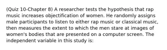 (Quiz 10-Chapter 8) A researcher tests the hypothesis that rap music increases objectification of women. He randomly assigns male participants to listen to either rap music or classical music, then measures the extent to which the men stare at images of women's bodies that are presented on a computer screen. The independent variable in this study is: