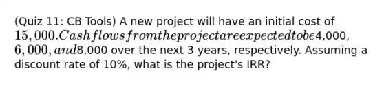 (Quiz 11: CB Tools) A new project will have an initial cost of 15,000. Cash flows from the project are expected to be4,000, 6,000, and8,000 over the next 3 years, respectively. Assuming a discount rate of 10%, what is the project's IRR?