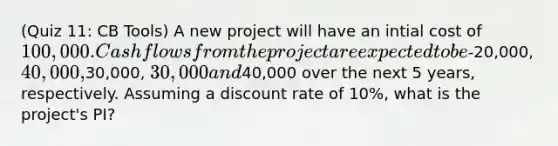 (Quiz 11: CB Tools) A new project will have an intial cost of 100,000. Cash flows from the project are expected to be-20,000, 40,000,30,000, 30,000 and40,000 over the next 5 years, respectively. Assuming a discount rate of 10%, what is the project's PI?