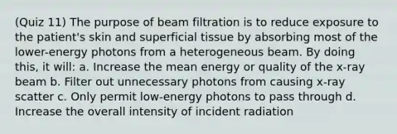 (Quiz 11) The purpose of beam filtration is to reduce exposure to the patient's skin and superficial tissue by absorbing most of the lower-energy photons from a heterogeneous beam. By doing this, it will: a. Increase the mean energy or quality of the x-ray beam b. Filter out unnecessary photons from causing x-ray scatter c. Only permit low-energy photons to pass through d. Increase the overall intensity of incident radiation