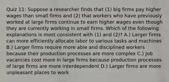 Quiz 11: Suppose a researcher finds that (1) big firms pay higher wages than small firms and (2) that workers who have previously worked at large firms continue to earn higher wages even though they are currently working in small firms. Which of the following explanations is most consistent with (1) and (2)? A.) Larger firms can more efficiently allocate labor to various tasks and machines B.) Larger firms require more able and disciplined workers because their production processes are more complex C.) Job vacancies cost more in large firms because production processes of large firms are more interdependent D.) Larger firms are more unpleasant places to work