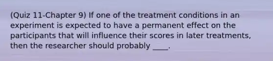 (Quiz 11-Chapter 9) If one of the treatment conditions in an experiment is expected to have a permanent effect on the participants that will influence their scores in later treatments, then the researcher should probably ____.