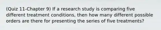 (Quiz 11-Chapter 9) If a research study is comparing five different treatment conditions, then how many different possible orders are there for presenting the series of five treatments?