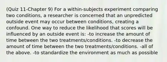 (Quiz 11-Chapter 9) For a within-subjects experiment comparing two conditions, a researcher is concerned that an unpredicted outside event may occur between conditions, creating a confound. One way to reduce the likelihood that scores will be influenced by an outside event is: -to increase the amount of time between the two treatments/conditions. -to decrease the amount of time between the two treatments/conditions. -all of the above. -to standardize the environment as much as possible