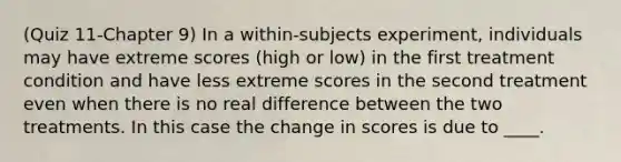 (Quiz 11-Chapter 9) In a within-subjects experiment, individuals may have extreme scores (high or low) in the first treatment condition and have less extreme scores in the second treatment even when there is no real difference between the two treatments. In this case the change in scores is due to ____.