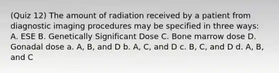 (Quiz 12) The amount of radiation received by a patient from diagnostic imaging procedures may be specified in three ways: A. ESE B. Genetically Significant Dose C. Bone marrow dose D. Gonadal dose a. A, B, and D b. A, C, and D c. B, C, and D d. A, B, and C