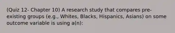 (Quiz 12- Chapter 10) A research study that compares pre-existing groups (e.g., Whites, Blacks, Hispanics, Asians) on some outcome variable is using a(n):