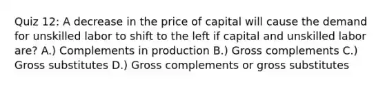 Quiz 12: A decrease in the price of capital will cause the demand for unskilled labor to shift to the left if capital and unskilled labor are? A.) Complements in production B.) Gross complements C.) Gross substitutes D.) Gross complements or gross substitutes