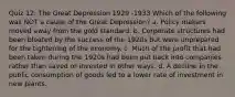 Quiz 12: The Great Depression 1929 -1933 Which of the following was NOT a cause of the Great Depression? a. Policy makers moved away from the gold standard. b. Corporate structures had been bloated by the success of the 1920s but were unprepared for the tightening of the economy. c. Much of the profit that had been taken during the 1920s had been put back into companies rather than saved or invested in other ways. d. A decline in the public consumption of goods led to a lower rate of investment in new plants.