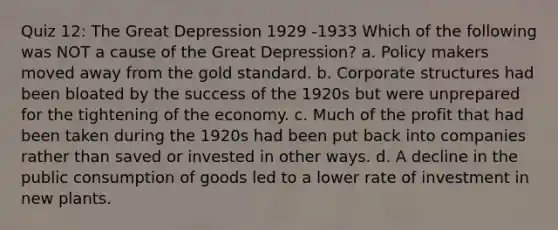 Quiz 12: The Great Depression 1929 -1933 Which of the following was NOT a cause of the Great Depression? a. Policy makers moved away from the gold standard. b. Corporate structures had been bloated by the success of the 1920s but were unprepared for the tightening of the economy. c. Much of the profit that had been taken during the 1920s had been put back into companies rather than saved or invested in other ways. d. A decline in the public consumption of goods led to a lower rate of investment in new plants.