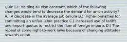 Quiz 12: Holding all else constant, which of the following changes would tend to decrease the demand for union activity? A.) A decrease in the average job tenure B.) Higher penalties for committing an unfair labor practice C.) Increased use of tariffs and import quotas to restrict the flow of foreign imports D.) The repeal of some right-to-work laws because of changing attitudes towards union