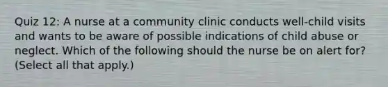 Quiz 12: A nurse at a community clinic conducts well-child visits and wants to be aware of possible indications of child abuse or neglect. Which of the following should the nurse be on alert for? (Select all that apply.)