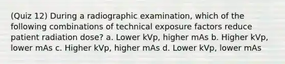 (Quiz 12) During a radiographic examination, which of the following combinations of technical exposure factors reduce patient radiation dose? a. Lower kVp, higher mAs b. Higher kVp, lower mAs c. Higher kVp, higher mAs d. Lower kVp, lower mAs