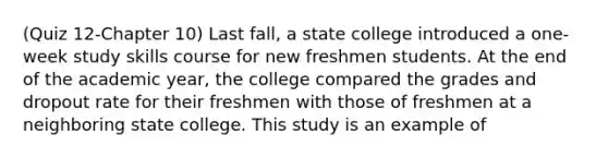 (Quiz 12-Chapter 10) Last fall, a state college introduced a one-week study skills course for new freshmen students. At the end of the academic year, the college compared the grades and dropout rate for their freshmen with those of freshmen at a neighboring state college. This study is an example of