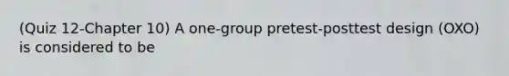 (Quiz 12-Chapter 10) A one-group pretest-posttest design (OXO) is considered to be